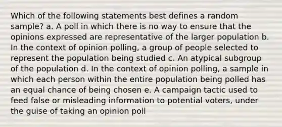 Which of the following statements best defines a random sample? a. A poll in which there is no way to ensure that the opinions expressed are representative of the larger population b. In the context of opinion polling, a group of people selected to represent the population being studied c. An atypical subgroup of the population d. In the context of opinion polling, a sample in which each person within the entire population being polled has an equal chance of being chosen e. A campaign tactic used to feed false or misleading information to potential voters, under the guise of taking an opinion poll