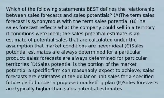 Which of the following statements BEST defines the relationship between sales forecasts and sales potentials? (A)The term sales forecast is synonymous with the term sales potential (B)The sales forecast reflects what the company could sell in a territory if conditions were ideal; the sales potential estimate is an estimate of potential sales that are calculated under the assumption that market conditions are never ideal (C)Sales potential estimates are always determined for a particular product; sales forecasts are always determined for particular territories (D)Sales potential is the portion of the market potential a specific firm can reasonably expect to achieve; sales forecasts are estimates of the dollar or unit sales for a specified future period under a proposed marketing plan (E)Sales forecasts are typically higher than sales potential estimates