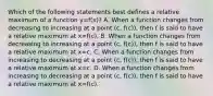 Which of the following statements best defines a relative maximum of a function y=​f(x)? A. When a function changes from decreasing to increasing at a point​ (c, f(c)), then f is said to have a relative maximum at x=​f(c). B. When a function changes from decreasing to increasing at a point​ (c, f(c)), then f is said to have a relative maximum at x=c. C. When a function changes from increasing to decreasing at a point​ (c, f(c)), then f is said to have a relative maximum at x=c. D. When a function changes from increasing to decreasing at a point​ (c, f(c)), then f is said to have a relative maximum at x=​f(c).