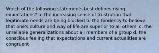 Which of the following statements best defines rising expectations? a. the increasing sense of frustration that legitimate needs are being blocked b. the tendency to believe that one's culture and way of life are superior to all others' c. the unreliable generalizations about all members of a group d. the conscious feeling that expectations and current actualities are congruent