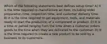 Which of the following statements best defines setup time? A) It is the time required to manufacture an item, including order preparation time, inspection time, and customer delivery time. B) It is the time required to get equipment, tools, and materials ready to start the production of a component or product. C) It is a time or period ranging from the time when a customer orders goods to the time when they are delivered to the customer. D) It is the time required to create a new product to be sold by a business to its customers.