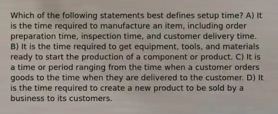 Which of the following statements best defines setup time? A) It is the time required to manufacture an item, including order preparation time, inspection time, and customer delivery time. B) It is the time required to get equipment, tools, and materials ready to start the production of a component or product. C) It is a time or period ranging from the time when a customer orders goods to the time when they are delivered to the customer. D) It is the time required to create a new product to be sold by a business to its customers.