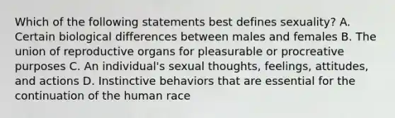 Which of the following statements best defines sexuality? A. Certain biological differences between males and females B. The union of reproductive organs for pleasurable or procreative purposes C. An individual's sexual thoughts, feelings, attitudes, and actions D. Instinctive behaviors that are essential for the continuation of the human race