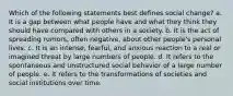 Which of the following statements best defines social change? a. It is a gap between what people have and what they think they should have compared with others in a society. b. It is the act of spreading rumors, often negative, about other people's personal lives. c. It is an intense, fearful, and anxious reaction to a real or imagined threat by large numbers of people. d. It refers to the spontaneous and unstructured social behavior of a large number of people. e. It refers to the transformations of societies and social institutions over time.