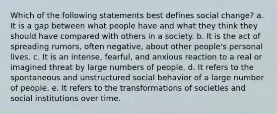 Which of the following statements best defines social change? a. It is a gap between what people have and what they think they should have compared with others in a society. b. It is the act of spreading rumors, often negative, about other people's personal lives. c. It is an intense, fearful, and anxious reaction to a real or imagined threat by large numbers of people. d. It refers to the spontaneous and unstructured social behavior of a large number of people. e. It refers to the transformations of societies and social institutions over time.