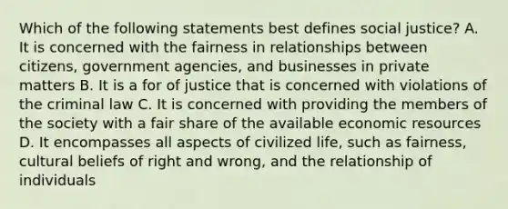 Which of the following statements best defines social justice? A. It is concerned with the fairness in relationships between citizens, government agencies, and businesses in private matters B. It is a for of justice that is concerned with violations of the criminal law C. It is concerned with providing the members of the society with a fair share of the available economic resources D. It encompasses all aspects of civilized life, such as fairness, cultural beliefs of right and wrong, and the relationship of individuals