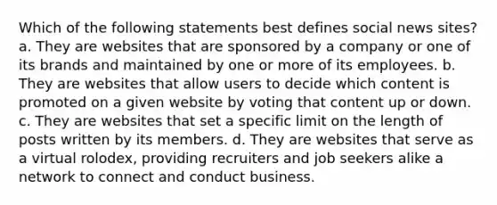 Which of the following statements best defines social news sites? a. They are websites that are sponsored by a company or one of its brands and maintained by one or more of its employees. b. They are websites that allow users to decide which content is promoted on a given website by voting that content up or down. c. They are websites that set a specific limit on the length of posts written by its members. d. They are websites that serve as a virtual rolodex, providing recruiters and job seekers alike a network to connect and conduct business.