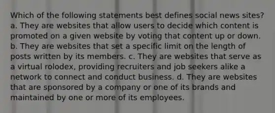 Which of the following statements best defines social news sites? a. They are websites that allow users to decide which content is promoted on a given website by voting that content up or down. b. They are websites that set a specific limit on the length of posts written by its members. c. They are websites that serve as a virtual rolodex, providing recruiters and job seekers alike a network to connect and conduct business. d. They are websites that are sponsored by a company or one of its brands and maintained by one or more of its employees.