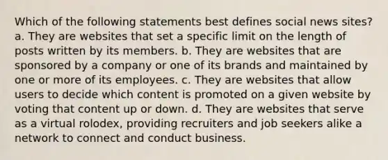 Which of the following statements best defines social news sites? a. They are websites that set a specific limit on the length of posts written by its members. b. They are websites that are sponsored by a company or one of its brands and maintained by one or more of its employees. c. They are websites that allow users to decide which content is promoted on a given website by voting that content up or down. d. They are websites that serve as a virtual rolodex, providing recruiters and job seekers alike a network to connect and conduct business.