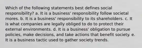 Which of the following statements best defines social responsibility? a. It is a business' responsibility follow societal mores. b. It is a business' responsibility to its shareholders. c. It is what companies are legally obliged to do to protect their external environments. d. It is a business' obligation to pursue policies, make decisions, and take actions that benefit society. e. It is a business tactic used to gather society trends.