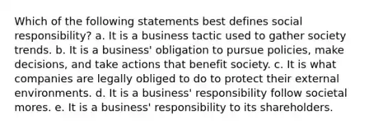 Which of the following statements best defines social responsibility? a. It is a business tactic used to gather society trends. b. It is a business' obligation to pursue policies, make decisions, and take actions that benefit society. c. It is what companies are legally obliged to do to protect their external environments. d. It is a business' responsibility follow societal mores. e. It is a business' responsibility to its shareholders.