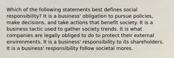 Which of the following statements best defines social responsibility? It is a business' obligation to pursue policies, make decisions, and take actions that benefit society. It is a business tactic used to gather society trends. It is what companies are legally obliged to do to protect their external environments. It is a business' responsibility to its shareholders. It is a business' responsibility follow societal mores.