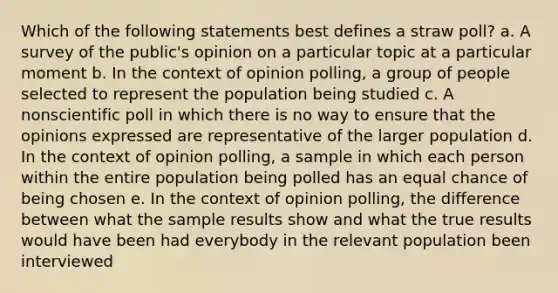 Which of the following statements best defines a straw poll? a. A survey of the public's opinion on a particular topic at a particular moment b. In the context of opinion polling, a group of people selected to represent the population being studied c. A nonscientific poll in which there is no way to ensure that the opinions expressed are representative of the larger population d. In the context of opinion polling, a sample in which each person within the entire population being polled has an equal chance of being chosen e. In the context of opinion polling, the difference between what the sample results show and what the true results would have been had everybody in the relevant population been interviewed