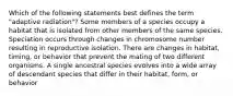 Which of the following statements best defines the term "adaptive radiation"? Some members of a species occupy a habitat that is isolated from other members of the same species. Speciation occurs through changes in chromosome number resulting in reproductive isolation. There are changes in habitat, timing, or behavior that prevent the mating of two different organisms. A single ancestral species evolves into a wide array of descendant species that differ in their habitat, form, or behavior