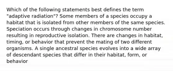 Which of the following statements best defines the term "adaptive radiation"? Some members of a species occupy a habitat that is isolated from other members of the same species. Speciation occurs through changes in chromosome number resulting in reproductive isolation. There are changes in habitat, timing, or behavior that prevent the mating of two different organisms. A single ancestral species evolves into a wide array of descendant species that differ in their habitat, form, or behavior