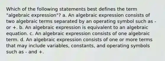 Which of the following statements best defines the term "algebraic expression"? a. An algebraic expression consists of two algebraic terms separated by an operating symbol such as - or +. b. An algebraic expression is equivalent to an algebraic equation. c. An algebraic expression consists of one algebraic term. d. An algebraic expression consists of one or more terms that may include variables, constants, and operating symbols such as - and +.