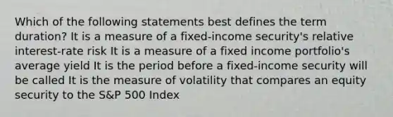 Which of the following statements best defines the term duration? It is a measure of a fixed-income security's relative interest-rate risk It is a measure of a fixed income portfolio's average yield It is the period before a fixed-income security will be called It is the measure of volatility that compares an equity security to the S&P 500 Index