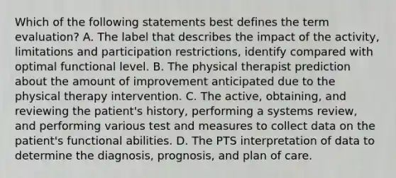 Which of the following statements best defines the term evaluation? A. The label that describes the impact of the activity, limitations and participation restrictions, identify compared with optimal functional level. B. The physical therapist prediction about the amount of improvement anticipated due to the physical therapy intervention. C. The active, obtaining, and reviewing the patient's history, performing a systems review, and performing various test and measures to collect data on the patient's functional abilities. D. The PTS interpretation of data to determine the diagnosis, prognosis, and plan of care.