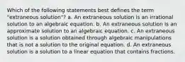 Which of the following statements best defines the term "extraneous solution"? a. An extraneous solution is an irrational solution to an algebraic equation. b. An extraneous solution is an approximate solution to an algebraic equation. c. An extraneous solution is a solution obtained through algebraic manipulations that is not a solution to the original equation. d. An extraneous solution is a solution to a linear equation that contains fractions.