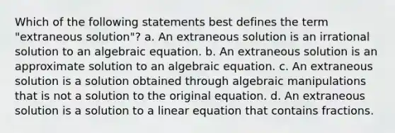 Which of the following statements best defines the term "extraneous solution"? a. An extraneous solution is an irrational solution to an algebraic equation. b. An extraneous solution is an approximate solution to an algebraic equation. c. An extraneous solution is a solution obtained through algebraic manipulations that is not a solution to the original equation. d. An extraneous solution is a solution to a linear equation that contains fractions.