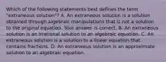 Which of the following statements best defines the term​ "extraneous solution"? A. An extraneous solution is a solution obtained through algebraic manipulations that is not a solution to the original equation. Your answer is correct. B. An extraneous solution is an irrational solution to an algebraic equation. C. An extraneous solution is a solution to a linear equation that contains fractions. D. An extraneous solution is an approximate solution to an algebraic equation.