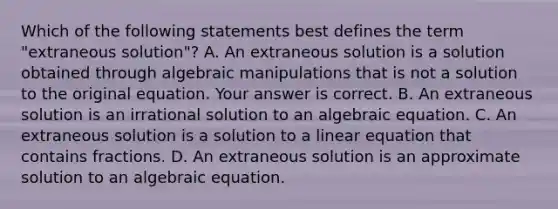 Which of the following statements best defines the term​ "extraneous solution"? A. An extraneous solution is a solution obtained through algebraic manipulations that is not a solution to the original equation. Your answer is correct. B. An extraneous solution is an irrational solution to an algebraic equation. C. An extraneous solution is a solution to a linear equation that contains fractions. D. An extraneous solution is an approximate solution to an algebraic equation.