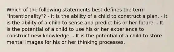 Which of the following statements best defines the term "intentionality"? - It is the ability of a child to construct a plan. - It is the ability of a child to sense and predict his or her future. - It is the potential of a child to use his or her experience to construct new knowledge. - It is the potential of a child to store mental images for his or her thinking processes.