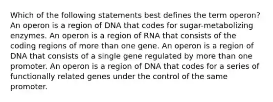 Which of the following statements best defines the term operon? An operon is a region of DNA that codes for sugar-metabolizing enzymes. An operon is a region of RNA that consists of the coding regions of <a href='https://www.questionai.com/knowledge/keWHlEPx42-more-than' class='anchor-knowledge'>more than</a> one gene. An operon is a region of DNA that consists of a single gene regulated by more than one promoter. An operon is a region of DNA that codes for a series of functionally related genes under the control of the same promoter.