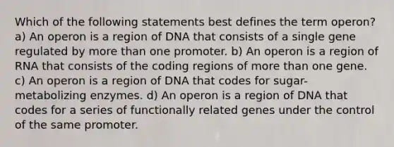 Which of the following statements best defines the term operon? a) An operon is a region of DNA that consists of a single gene regulated by more than one promoter. b) An operon is a region of RNA that consists of the coding regions of more than one gene. c) An operon is a region of DNA that codes for sugar-metabolizing enzymes. d) An operon is a region of DNA that codes for a series of functionally related genes under the control of the same promoter.