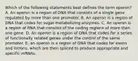 Which of the following statements best defines the term operon? A. An operon is a region of DNA that consists of a single gene regulated by more than one promoter. B. An operon is a region of DNA that codes for sugar-metabolizing enzymes. C. An operon is a region of RNA that consists of the coding regions of more than one gene. D. An operon is a region of DNA that codes for a series of functionally related genes under the control of the same promoter. E. an operon is a region of DNA that codes for exons and introns, which are then spliced to produce appropriate and specific mRNAs.