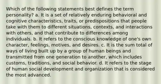 Which of the following statements best defines the term personality? a. It is a set of relatively enduring behavioral and cognitive characteristics, traits, or predispositions that people take with them to different situations, contexts, and interactions with others, and that contribute to differences among individuals. b. It refers to the conscious knowledge of one's own character, feelings, motives, and desires. c. It is the sum total of ways of living built up by a group of human beings and transmitted from one generation to another, which includes customs, traditions, and social behavior. d. It refers to the stage of human social development and organization that is considered the most advanced.