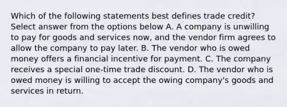 Which of the following statements best defines trade credit? Select answer from the options below A. A company is unwilling to pay for goods and services now, and the vendor firm agrees to allow the company to pay later. B. The vendor who is owed money offers a financial incentive for payment. C. The company receives a special one-time trade discount. D. The vendor who is owed money is willing to accept the owing company's goods and services in return.