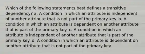 Which of the following statements best defines a transitive dependency? a. A condition in which an attribute is independent of another attribute that is not part of the primary key. b. A condition in which an attribute is dependent on another attribute that is part of the primary key. c. A condition in which an attribute is independent of another attribute that is part of the primary key. d. A condition in which an attribute is dependent on another attribute that is not part of the primary key.