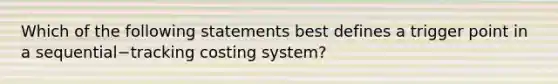 Which of the following statements best defines a trigger point in a sequential−tracking costing​ system?