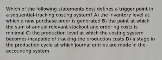 Which of the following statements best defines a trigger point in a sequential-tracking costing system? A) the inventory level at which a new purchase order is generated B) the point at which the sum of annual relevant stockout and ordering costs is minimal C) the production level at which the costing system becomes incapable of tracking the production costs D) a stage in the production cycle at which <a href='https://www.questionai.com/knowledge/k7UlY65VeM-journal-entries' class='anchor-knowledge'>journal entries</a> are made in the accounting system