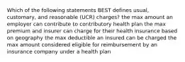 Which of the following statements BEST defines usual, customary, and reasonable (UCR) charges? the max amount an employer can contribute to contributory health plan the max premium and insurer can charge for their health insurance based on geography the max deductible an insured can be charged the max amount considered eligible for reimbursement by an insurance company under a health plan