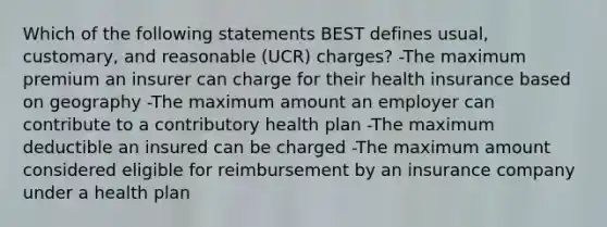 Which of the following statements BEST defines usual, customary, and reasonable (UCR) charges? -The maximum premium an insurer can charge for their health insurance based on geography -The maximum amount an employer can contribute to a contributory health plan -The maximum deductible an insured can be charged -The maximum amount considered eligible for reimbursement by an insurance company under a health plan