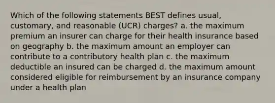 Which of the following statements BEST defines usual, customary, and reasonable (UCR) charges? a. the maximum premium an insurer can charge for their health insurance based on geography b. the maximum amount an employer can contribute to a contributory health plan c. the maximum deductible an insured can be charged d. the maximum amount considered eligible for reimbursement by an insurance company under a health plan