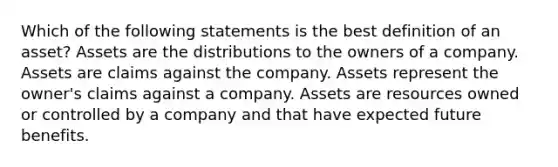 Which of the following statements is the best definition of an asset? Assets are the distributions to the owners of a company. Assets are claims against the company. Assets represent the owner's claims against a company. Assets are resources owned or controlled by a company and that have expected future benefits.