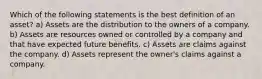 Which of the following statements is the best definition of an asset? a) Assets are the distribution to the owners of a company. b) Assets are resources owned or controlled by a company and that have expected future benefits. c) Assets are claims against the company. d) Assets represent the owner's claims against a company.