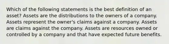 Which of the following statements is the best definition of an asset? Assets are the distributions to the owners of a company. Assets represent the owner's claims against a company. Assets are claims against the company. Assets are resources owned or controlled by a company and that have expected future benefits.