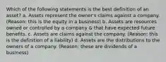 Which of the following statements is the best definition of an asset? a. Assets represent the owner's claims against a company. (Reason: this is the equity in a business) b. Assets are resources owned or controlled by a company & that have expected future benefits. c. Assets are claims against the company. (Reason: this is the definition of a liability) d. Assets are the distributions to the owners of a company. (Reason: these are dividends of a business)