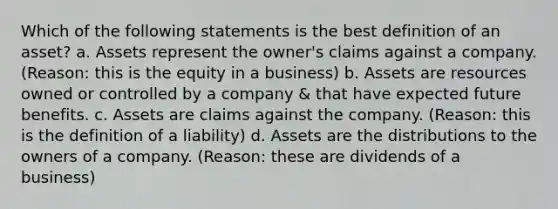 Which of the following statements is the best definition of an asset? a. Assets represent the owner's claims against a company. (Reason: this is the equity in a business) b. Assets are resources owned or controlled by a company & that have expected future benefits. c. Assets are claims against the company. (Reason: this is the definition of a liability) d. Assets are the distributions to the owners of a company. (Reason: these are dividends of a business)