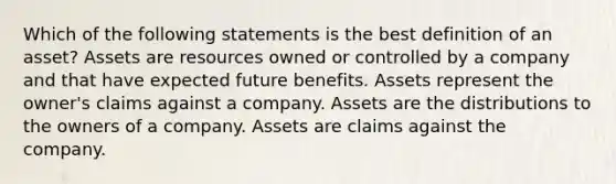 Which of the following statements is the best definition of an asset? Assets are resources owned or controlled by a company and that have expected future benefits. Assets represent the owner's claims against a company. Assets are the distributions to the owners of a company. Assets are claims against the company.