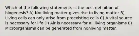 Which of the following statements is the best definition of biogenesis? A) Nonliving matter gives rise to living matter B) Living cells can only arise from preexisting cells C) A vital source is necessary for life D) Air is necessary for all living organisms E) Microorganisms can be generated from nonliving matter.