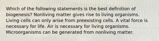 Which of the following statements is the best definition of biogenesis? Nonliving matter gives rise to living organisms. Living cells can only arise from preexisting cells. A vital force is necessary for life. Air is necessary for living organisms. Microorganisms can be generated from nonliving matter.