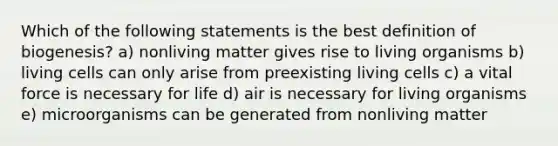 Which of the following statements is the best definition of biogenesis? a) nonliving matter gives rise to living organisms b) living cells can only arise from preexisting living cells c) a vital force is necessary for life d) air is necessary for living organisms e) microorganisms can be generated from nonliving matter