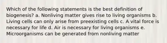 Which of the following statements is the best definition of biogenesis? a. Nonliving matter gives rise to living organisms b. Living cells can only arise from preexisting cells c. A vital force is necessary for life d. Air is necessary for living organisms e. Microorganisms can be generated from nonliving matter