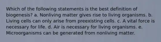 Which of the following statements is the best definition of biogenesis? a. Nonliving matter gives rise to living organisms. b. Living cells can only arise from preexisting cells. c. A vital force is necessary for life. d. Air is necessary for living organisms. e. Microorganisms can be generated from nonliving matter.