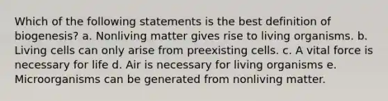 Which of the following statements is the best definition of biogenesis? a. Nonliving matter gives rise to living organisms. b. Living cells can only arise from preexisting cells. c. A vital force is necessary for life d. Air is necessary for living organisms e. Microorganisms can be generated from nonliving matter.